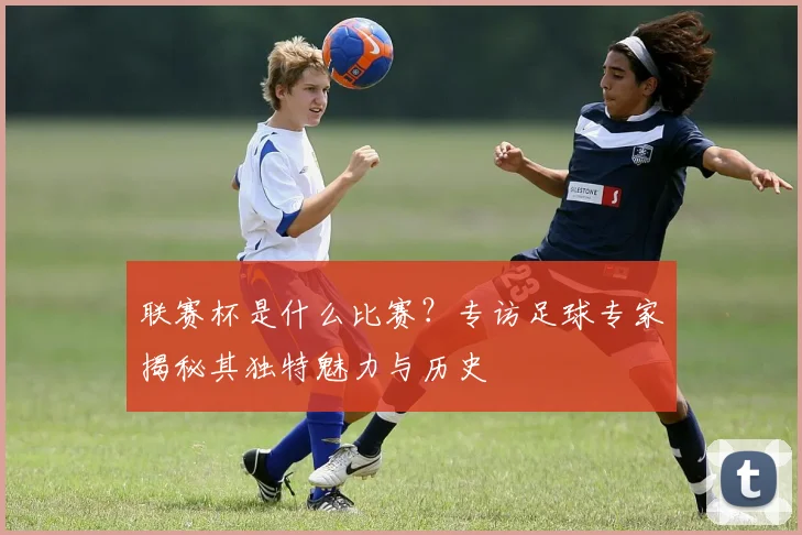 联赛杯是什么比赛？专访足球专家揭秘其独特魅力与历史