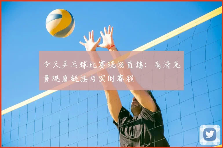 今天乒乓球比赛现场直播：高清免费观看链接与实时赛程