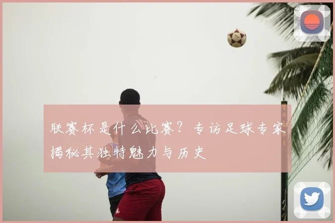 联赛杯是什么比赛？专访足球专家揭秘其独特魅力与历史