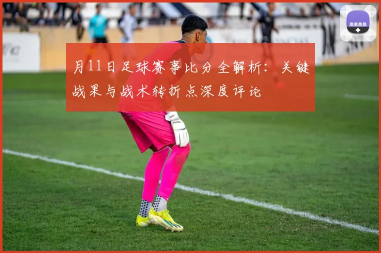 月11日足球赛事比分全解析:关键战果与战术转折点深度评论