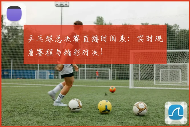 乒乓球总决赛直播时间表：实时观看赛程与精彩对决！