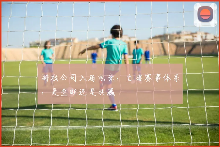 游戏公司入局电竞,自建赛事体系,是垄断还是共赢